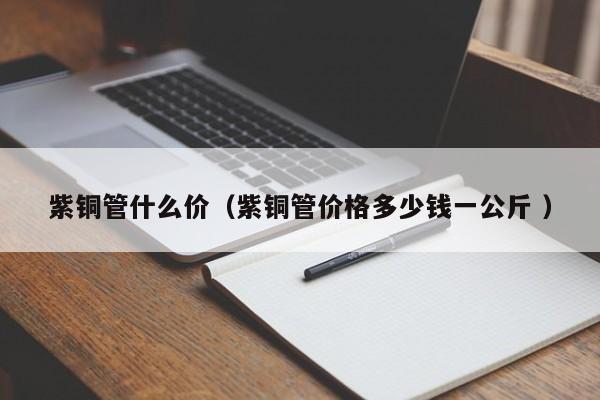 紫銅管什么價(紫銅管價格多少錢一公斤 )