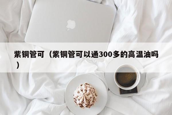 紫銅管可（紫銅管可以通300多的高溫油嗎 ）