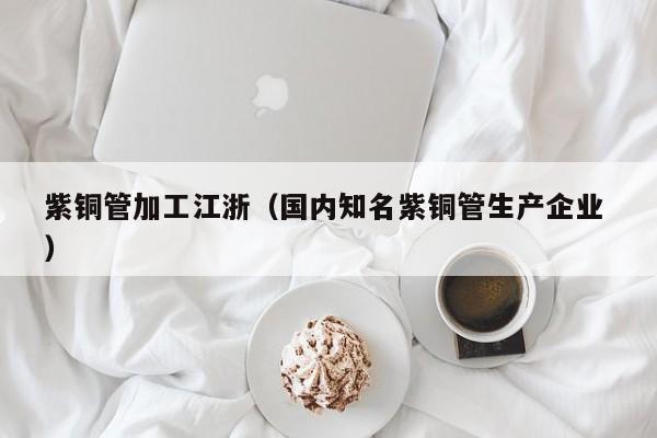 紫銅管加工江浙（國內(nèi)知名紫銅管生產(chǎn)企業(yè) ）