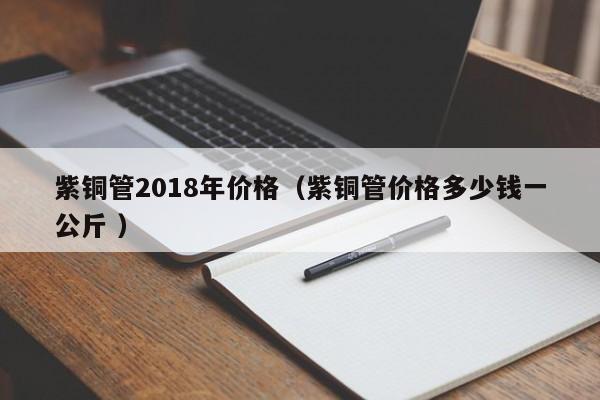 紫銅管2018年價格(紫銅管價格多少錢一公斤 )