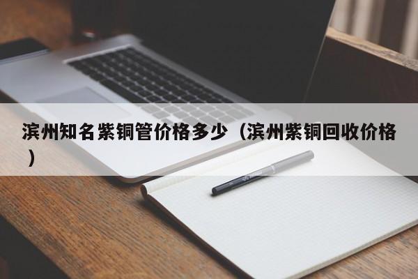 濱州知名紫銅管價格多少(濱州紫銅回收價格 )