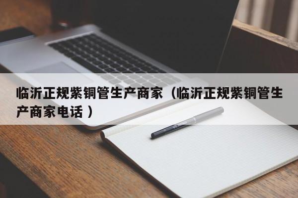 臨沂正規(guī)紫銅管生產(chǎn)商家(臨沂正規(guī)紫銅管生產(chǎn)商家電話 )