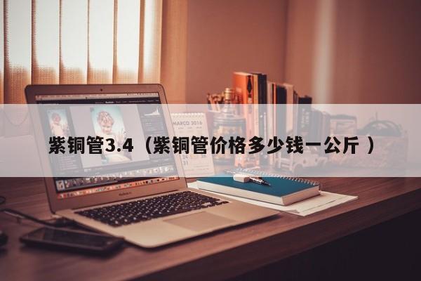 紫銅管3.4（紫銅管價格多少錢一公斤 ）